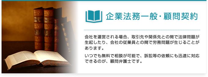 企業法務一般・顧問契約：会社を運営される場合、取引先や関係先との間で法律問題が生起したり、会社の従業員との間で労務問題が生じることがあります。いつでも無料で相談が可能で、訴訟等の依頼にも迅速に対応できるのが、顧問弁護士です。