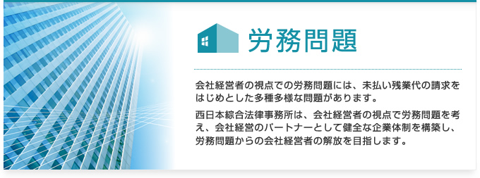 労務問題:会社経営者の視点での労務問題には、未払い残業代の請求をはじめとした多種多様な問題があります。西日本綜合法律事務所は、会社経営者の視点で労務問題を考え、会社経営のパートナーとして健全な企業体制を構築し、労務問題からの会社経営者の解放を目指します。