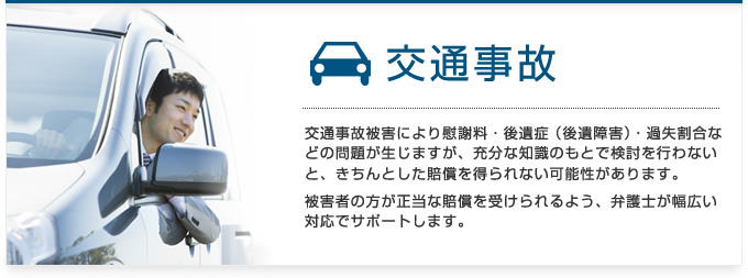 交通事故：交通事故被害による慰謝料・後遺症（後遺障害）・過失割合など、充分な知識のもとで検討を行わないと、損をしてしまうことも多いのが交通事故の問題です。被害者の方が正当な賠償を受けられるよう、弁護士が幅広い対応でサポートします。