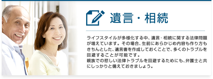 遺言・相続：ライフスタイルが多様化する中、遺言・相続に関する法律問題が増えています。その場合、生前にあらかじめ内容も作り方もきちんとした遺言書を作成しておくことで、多くのトラブルを回避することが可能です。親族での悲しい法律トラブルを回避するためにも、弁護士と共にしっかりと備えておきましょう。