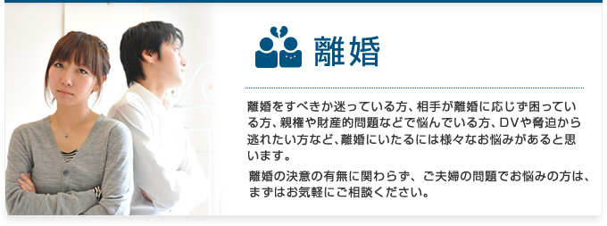 離婚をすべきか迷っている方、相手が離婚に応じず困っている方、親権や財産的問題などで悩んでいる方、DVや脅迫から逃れたい方など、離婚にいたるには様々なお悩みがあると思います。離婚の決意の有無に関わらず、ご夫婦の問題でお悩みの方は、まずはお気軽にご相談下さい。