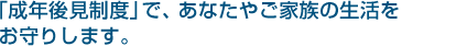 「成年後見制度」で、あなたやご家族の生活をお守りします。