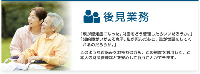 後見業務：「親が認知症になった。財産をどう管理したらいいだろうか。」「知的障がいがある息子。私が死んだあと、誰が世話をしてくれるのだろうか。」このようなお悩みをお持ちの方も、この制度を利用して、ご本人の財産管理などを安心して行うことができます。
