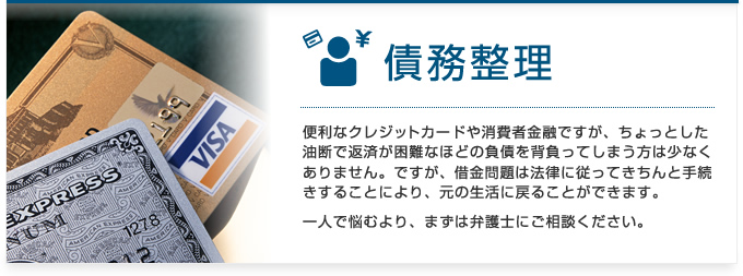 債務整理:便利なクレジットカードや消費者金融ですが、ちょっとした油断で返済が困難なほどの負債を背負ってしまう方は少なくありません。ですが、借金問題は法律に従ってきちんと手続きすることにより、元の生活に戻ることができます。一人で悩むより、まずは弁護士にご相談ください。