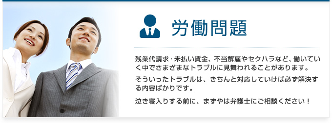 労働問題：残業代請求・未払い賃金、不当解雇やセクハラなど、働いていく中でさまざまなトラブルに見舞われることがあります。そういったトラブルは、きちんと対応していけば必ず解決する内容ばかりです。泣き寝入りする前に、まずやは弁護士にご相談ください！