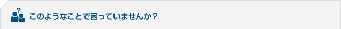 このようなことで困っていませんか？